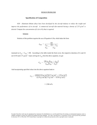 Excerpts from this work may be reproduced by instructors for distribution on a not-for-profit basis for testing or instructional purposes only to
students enrolled in courses for which the textbook has been adopted. Any other reproduction or translation of this work beyond that permitted
by Sections 107 or 108 of the 1976 United States Copyright Act without the permission of the copyright owner is unlawful.
DESIGN PROBLEMS
Specification of Composition
4.D1 Aluminum–lithium alloys have been developed by the aircraft industry to reduce the weight and
improve the performance of its aircraft. A commercial aircraft skin material having a density of 2.55 g/cm3
is
desired. Compute the concentration of Li (in wt%) that is required.
Solution
Solution of this problem requires the use of Equation 4.10a, which takes the form
ρave =
100
CLi
ρLi
+
100 − CLi
ρAl
inasmuch as CLi + CAl = 100. According to the table inside the front cover, the respective densities of Li and Al
are 0.534 and 2.71 g/cm3
. Upon solving for CLi from the above equation, we get
CLi =
100 ρLi (ρAl − ρave)
ρave(ρAl − ρLi)
And incorporating specified values into the above equation leads to
CLi =
(100)(0.534 g /cm3)(2.71 g /cm3 − 2.55 g /cm3)
(2.55 g /cm3)(2.71 g /cm3 − 0.534 g /cm3)
= 1.540 wt%
 
