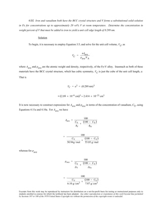 Excerpts from this work may be reproduced by instructors for distribution on a not-for-profit basis for testing or instructional purposes only to
students enrolled in courses for which the textbook has been adopted. Any other reproduction or translation of this work beyond that permitted
by Sections 107 or 108 of the 1976 United States Copyright Act without the permission of the copyright owner is unlawful.
4.D2 Iron and vanadium both have the BCC crystal structure and V forms a substitutional solid solution
in Fe for concentrations up to approximately 20 wt% V at room temperature. Determine the concentration in
weight percent of V that must be added to iron to yield a unit cell edge length of 0.289 nm.
Solution
To begin, it is necessary to employ Equation 3.5, and solve for the unit cell volume, VC, as
VC =
nAave
ρaveNA
where Aave and ρave are the atomic weight and density, respectively, of the Fe-V alloy. Inasmuch as both of these
materials have the BCC crystal structure, which has cubic symmetry, VC is just the cube of the unit cell length, a.
That is
VC = a3 = (0.289 nm)3
= (2.89 × 10−8 cm)3 = 2.414 × 10−23 cm3
It is now necessary to construct expressions for Aave and ρave in terms of the concentration of vanadium, CV, using
Equations 4.11a and 4.10a. For Aave we have
Aave =
100
CV
AV
+
(100 − CV)
AFe
=
100
CV
50.94g/mol
+
(100 − CV)
55.85 g/mol
whereas for ρave
ρave =
100
CV
ρV
+
(100 − CV)
ρFe
=
100
CV
6.10 g/cm3
+
(100 − CV)
7.87 g/cm3
 