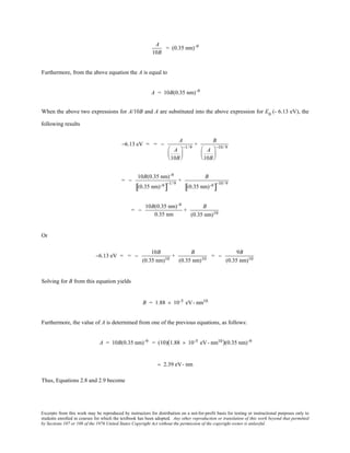 Excerpts from this work may be reproduced by instructors for distribution on a not-for-profit basis for testing or instructional purposes only to
students enrolled in courses for which the textbook has been adopted. Any other reproduction or translation of this work beyond that permitted
by Sections 107 or 108 of the 1976 United States Copyright Act without the permission of the copyright owner is unlawful.
A
10B
= (0.35 nm)-9
Furthermore, from the above equation the A is equal to
A = 10B(0.35 nm)-9
When the above two expressions for A/10B and A are substituted into the above expression for E0
(- 6.13 eV), the
following results
−6.13 eV = = −
A
A
10B






−1/ 9
+
B
A
10B






−10/ 9
= −
10B(0.35 nm)-9
(0.35 nm)-9
[ ]
−1/ 9
+
B
(0.35 nm)-9
[ ]
−10/ 9
= −
10B(0.35 nm)-9
0.35 nm
+
B
(0.35 nm)10
Or
−6.13 eV = = −
10B
(0.35 nm)10
+
B
(0.35 nm)10
= −
9B
(0.35 nm)10
Solving for B from this equation yields
B = 1.88 × 10-5 eV- nm10
Furthermore, the value of A is determined from one of the previous equations, as follows:
A = 10B(0.35 nm)-9 = (10)(1.88 × 10-5 eV- nm10)(0.35 nm)-9
= 2.39 eV- nm
Thus, Equations 2.8 and 2.9 become
 