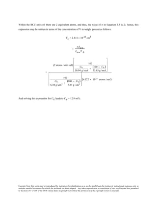 Excerpts from this work may be reproduced by instructors for distribution on a not-for-profit basis for testing or instructional purposes only to
students enrolled in courses for which the textbook has been adopted. Any other reproduction or translation of this work beyond that permitted
by Sections 107 or 108 of the 1976 United States Copyright Act without the permission of the copyright owner is unlawful.
Within the BCC unit cell there are 2 equivalent atoms, and thus, the value of n in Equation 3.5 is 2; hence, this
expression may be written in terms of the concentration of V in weight percent as follows:
VC = 2.414 × 10-23 cm3
=
nAave
ρ
ave
N
A
=
(2 atoms /unit cell)
100
CV
50.94 g/mol
+
(100 − CV)
55.85 g/mol












100
CV
6.10 g/cm3
+
(100 − CV)
7.87 g/cm3












(6.022 × 1023 atoms /mol)
And solving this expression for CV leads to CV = 12.9 wt%.
 