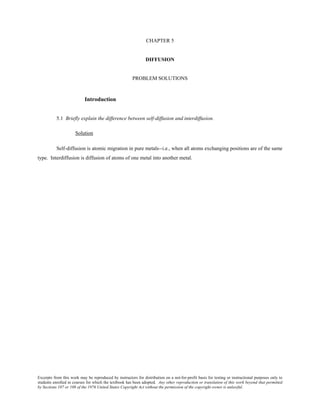 Excerpts from this work may be reproduced by instructors for distribution on a not-for-profit basis for testing or instructional purposes only to
students enrolled in courses for which the textbook has been adopted. Any other reproduction or translation of this work beyond that permitted
by Sections 107 or 108 of the 1976 United States Copyright Act without the permission of the copyright owner is unlawful.
CHAPTER 5
DIFFUSION
PROBLEM SOLUTIONS
Introduction
5.1 Briefly explain the difference between self-diffusion and interdiffusion.
Solution
Self-diffusion is atomic migration in pure metals--i.e., when all atoms exchanging positions are of the same
type. Interdiffusion is diffusion of atoms of one metal into another metal.
 