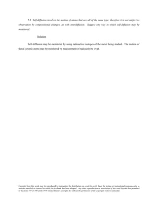 Excerpts from this work may be reproduced by instructors for distribution on a not-for-profit basis for testing or instructional purposes only to
students enrolled in courses for which the textbook has been adopted. Any other reproduction or translation of this work beyond that permitted
by Sections 107 or 108 of the 1976 United States Copyright Act without the permission of the copyright owner is unlawful.
5.2 Self-diffusion involves the motion of atoms that are all of the same type; therefore it is not subject to
observation by compositional changes, as with interdiffusion. Suggest one way in which self-diffusion may be
monitored.
Solution
Self-diffusion may be monitored by using radioactive isotopes of the metal being studied. The motion of
these isotopic atoms may be monitored by measurement of radioactivity level.
 
