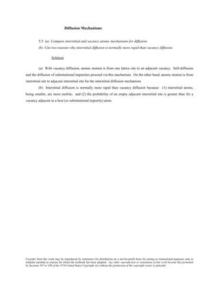 Excerpts from this work may be reproduced by instructors for distribution on a not-for-profit basis for testing or instructional purposes only to
students enrolled in courses for which the textbook has been adopted. Any other reproduction or translation of this work beyond that permitted
by Sections 107 or 108 of the 1976 United States Copyright Act without the permission of the copyright owner is unlawful.
Diffusion Mechanisms
5.3 (a) Compare interstitial and vacancy atomic mechanisms for diffusion.
(b) Cite two reasons why interstitial diffusion is normally more rapid than vacancy diffusion.
Solution
(a) With vacancy diffusion, atomic motion is from one lattice site to an adjacent vacancy. Self-diffusion
and the diffusion of substitutional impurities proceed via this mechanism. On the other hand, atomic motion is from
interstitial site to adjacent interstitial site for the interstitial diffusion mechanism.
(b) Interstitial diffusion is normally more rapid than vacancy diffusion because: (1) interstitial atoms,
being smaller, are more mobile; and (2) the probability of an empty adjacent interstitial site is greater than for a
vacancy adjacent to a host (or substitutional impurity) atom.
 