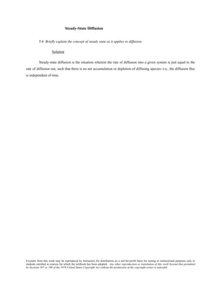 Excerpts from this work may be reproduced by instructors for distribution on a not-for-profit basis for testing or instructional purposes only to
students enrolled in courses for which the textbook has been adopted. Any other reproduction or translation of this work beyond that permitted
by Sections 107 or 108 of the 1976 United States Copyright Act without the permission of the copyright owner is unlawful.
Steady-State Diffusion
5.4 Briefly explain the concept of steady state as it applies to diffusion.
Solution
Steady-state diffusion is the situation wherein the rate of diffusion into a given system is just equal to the
rate of diffusion out, such that there is no net accumulation or depletion of diffusing species--i.e., the diffusion flux
is independent of time.
 