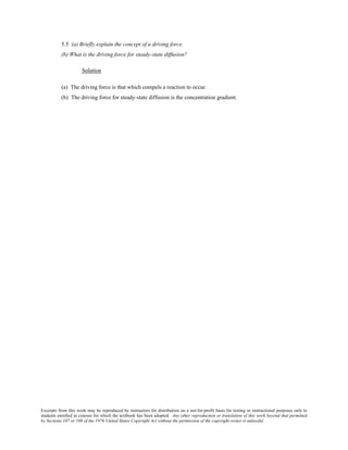 Excerpts from this work may be reproduced by instructors for distribution on a not-for-profit basis for testing or instructional purposes only to
students enrolled in courses for which the textbook has been adopted. Any other reproduction or translation of this work beyond that permitted
by Sections 107 or 108 of the 1976 United States Copyright Act without the permission of the copyright owner is unlawful.
5.5 (a) Briefly explain the concept of a driving force.
(b) What is the driving force for steady-state diffusion?
Solution
(a) The driving force is that which compels a reaction to occur.
(b) The driving force for steady-state diffusion is the concentration gradient.
 