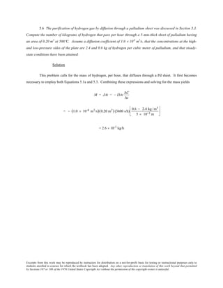 Excerpts from this work may be reproduced by instructors for distribution on a not-for-profit basis for testing or instructional purposes only to
students enrolled in courses for which the textbook has been adopted. Any other reproduction or translation of this work beyond that permitted
by Sections 107 or 108 of the 1976 United States Copyright Act without the permission of the copyright owner is unlawful.
5.6 The purification of hydrogen gas by diffusion through a palladium sheet was discussed in Section 5.3.
Compute the number of kilograms of hydrogen that pass per hour through a 5-mm-thick sheet of palladium having
an area of 0.20 m2
at 500°C. Assume a diffusion coefficient of 1.0 × 10-8
m2
/s, that the concentrations at the high-
and low-pressure sides of the plate are 2.4 and 0.6 kg of hydrogen per cubic meter of palladium, and that steady-
state conditions have been attained.
Solution
This problem calls for the mass of hydrogen, per hour, that diffuses through a Pd sheet. It first becomes
necessary to employ both Equations 5.1a and 5.3. Combining these expressions and solving for the mass yields
M = JAt = − DAt
∆C
∆x
= − (1.0 × 10-8 m2/s)(0.20 m2)(3600 s/h)
0.6 − 2.4 kg /m3
5 × 10−3 m






= 2.6 × 10-3
kg/h
 