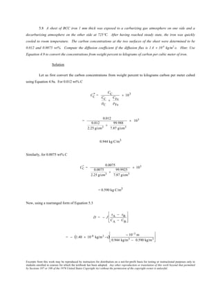 Excerpts from this work may be reproduced by instructors for distribution on a not-for-profit basis for testing or instructional purposes only to
students enrolled in courses for which the textbook has been adopted. Any other reproduction or translation of this work beyond that permitted
by Sections 107 or 108 of the 1976 United States Copyright Act without the permission of the copyright owner is unlawful.
5.8 A sheet of BCC iron 1 mm thick was exposed to a carburizing gas atmosphere on one side and a
decarburizing atmosphere on the other side at 725°C. After having reached steady state, the iron was quickly
cooled to room temperature. The carbon concentrations at the two surfaces of the sheet were determined to be
0.012 and 0.0075 wt%. Compute the diffusion coefficient if the diffusion flux is 1.4 × 10-8
kg/m2
-s. Hint: Use
Equation 4.9 to convert the concentrations from weight percent to kilograms of carbon per cubic meter of iron.
Solution
Let us first convert the carbon concentrations from weight percent to kilograms carbon per meter cubed
using Equation 4.9a. For 0.012 wt% C
CC
" =
CC
CC
ρC
+
CFe
ρFe
× 103
=
0.012
0.012
2.25 g/cm3
+
99.988
7.87 g/cm3
× 103
0.944 kg C/m3
Similarly, for 0.0075 wt% C
CC
" =
0.0075
0.0075
2.25 g/cm3
+
99.9925
7.87 g/cm3
× 103
= 0.590 kg C/m3
Now, using a rearranged form of Equation 5.3
D = − J
xA − xB
CA − CB








= − (1.40 × 10-8 kg/m2 - s) − 10−3 m
0.944 kg/m3 − 0.590 kg/m3






 