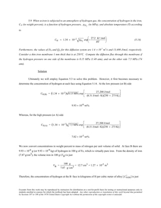 Excerpts from this work may be reproduced by instructors for distribution on a not-for-profit basis for testing or instructional purposes only to
students enrolled in courses for which the textbook has been adopted. Any other reproduction or translation of this work beyond that permitted
by Sections 107 or 108 of the 1976 United States Copyright Act without the permission of the copyright owner is unlawful.
5.9 When α-iron is subjected to an atmosphere of hydrogen gas, the concentration of hydrogen in the iron,
CH (in weight percent), is a function of hydrogen pressure, pH2
(in MPa), and absolute temperature (T) according
to
CH = 1.34 × 10−2 pH2
exp −
27.2 kJ /mol
RT





 (5.14)
Furthermore, the values of D0 and Qd for this diffusion system are 1.4 × 10-7
m2
/s and 13,400 J/mol, respectively.
Consider a thin iron membrane 1 mm thick that is at 250°C. Compute the diffusion flux through this membrane if
the hydrogen pressure on one side of the membrane is 0.15 MPa (1.48 atm), and on the other side 7.5 MPa (74
atm).
Solution
Ultimately we will employ Equation 5.3 to solve this problem. However, it first becomes necessary to
determine the concentration of hydrogen at each face using Equation 5.14. At the low pressure (or B) side
CH(B) = (1.34 × 10-2) 0.15 MPa exp −
27,200 J/mol
(8.31 J/mol- K)(250 + 273 K)






9.93 × 10-6 wt%
Whereas, for the high pressure (or A) side
CH(A) = (1.34 × 10-2) 7.5 MPa exp −
27,200 J/mol
(8.31 J/mol- K)(250 + 273 K)






7.02 × 10-5 wt%
We now convert concentrations in weight percent to mass of nitrogen per unit volume of solid. At face B there are
9.93 × 10-6 g (or 9.93 × 10-9 kg) of hydrogen in 100 g of Fe, which is virtually pure iron. From the density of iron
(7.87 g/cm3), the volume iron in 100 g (VB) is just
VB =
100 g
7.87 g/cm3
= 12.7 cm3 = 1.27 × 10-5 m3
Therefore, the concentration of hydrogen at the B face in kilograms of H per cubic meter of alloy [ CH(B)
’’ ] is just
 