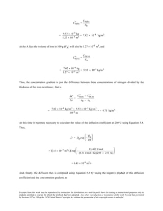 Excerpts from this work may be reproduced by instructors for distribution on a not-for-profit basis for testing or instructional purposes only to
students enrolled in courses for which the textbook has been adopted. Any other reproduction or translation of this work beyond that permitted
by Sections 107 or 108 of the 1976 United States Copyright Act without the permission of the copyright owner is unlawful.
CH(B)
'' =
CH(B)
VB
=
9.93 × 10−9 kg
1.27 × 10−5 m3
= 7.82 × 10-4 kg/m3
At the A face the volume of iron in 100 g (VA) will also be 1.27 × 10-5 m3, and
CH(A)
'' =
CH(A)
VA
=
7.02 × 10−8 kg
1.27 × 10−5 m3
= 5.53 × 10-3 kg/m3
Thus, the concentration gradient is just the difference between these concentrations of nitrogen divided by the
thickness of the iron membrane; that is
∆C
∆x
=
CH(B)
'' − CH(A)
''
xB − xA
=
7.82 × 10−4 kg /m3 − 5.53 × 10−3 kg /m3
10−3 m
= − 4.75 kg/m4
At this time it becomes necessary to calculate the value of the diffusion coefficient at 250°C using Equation 5.8.
Thus,
D = D0 exp −
Qd
RT






= (1.4 × 10−7 m2/s) exp −
13,400 J/mol
(8.31 J/mol− K)(250 + 273 K)






= 6.41 × 10-9
m2
/s
And, finally, the diffusion flux is computed using Equation 5.3 by taking the negative product of this diffusion
coefficient and the concentration gradient, as
 