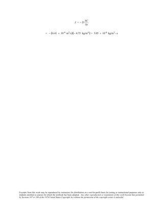 Excerpts from this work may be reproduced by instructors for distribution on a not-for-profit basis for testing or instructional purposes only to
students enrolled in courses for which the textbook has been adopted. Any other reproduction or translation of this work beyond that permitted
by Sections 107 or 108 of the 1976 United States Copyright Act without the permission of the copyright owner is unlawful.
J = − D
∆C
∆x
= − (6.41 × 10-9 m2/s)(− 4.75 kg/m4 ) = 3.05 × 10-8 kg/m2 - s
 