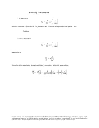 Excerpts from this work may be reproduced by instructors for distribution on a not-for-profit basis for testing or instructional purposes only to
students enrolled in courses for which the textbook has been adopted. Any other reproduction or translation of this work beyond that permitted
by Sections 107 or 108 of the 1976 United States Copyright Act without the permission of the copyright owner is unlawful.
Nonsteady-State Diffusion
5.10 Show that
Cx =
B
Dt
exp −
x2
4Dt






is also a solution to Equation 5.4b. The parameter B is a constant, being independent of both x and t.
Solution
It can be shown that
Cx =
B
Dt
exp −
x2
4Dt






is a solution to
∂C
∂t
= D
∂2C
∂x2
simply by taking appropriate derivatives of the Cx expression. When this is carried out,
∂C
∂t
= D
∂2C
∂x2
=
B
2D1/2t3/2
x2
2Dt
− 1





exp −
x2
4Dt






 