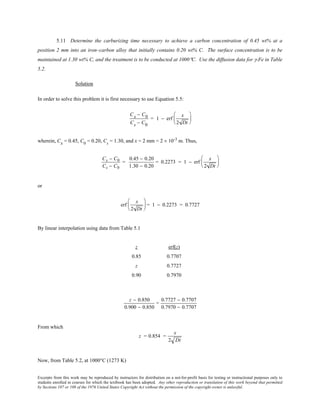 Excerpts from this work may be reproduced by instructors for distribution on a not-for-profit basis for testing or instructional purposes only to
students enrolled in courses for which the textbook has been adopted. Any other reproduction or translation of this work beyond that permitted
by Sections 107 or 108 of the 1976 United States Copyright Act without the permission of the copyright owner is unlawful.
5.11 Determine the carburizing time necessary to achieve a carbon concentration of 0.45 wt% at a
position 2 mm into an iron–carbon alloy that initially contains 0.20 wt% C. The surface concentration is to be
maintained at 1.30 wt% C, and the treatment is to be conducted at 1000°C. Use the diffusion data for γ-Fe in Table
5.2.
Solution
In order to solve this problem it is first necessary to use Equation 5.5:
Cx − C0
Cs − C0
= 1 − erf
x
2 Dt






wherein, Cx = 0.45, C0
= 0.20, Cs
= 1.30, and x = 2 mm = 2 × 10-3
m. Thus,
Cx − C0
Cs − C0
=
0.45 − 0.20
1.30 − 0.20
= 0.2273 = 1 − erf
x
2 Dt






or
erf
x
2 Dt





 = 1 − 0.2273 = 0.7727
By linear interpolation using data from Table 5.1
z erf(z)
0.85 0.7707
z 0.7727
0.90 0.7970
z − 0.850
0.900 − 0.850
=
0.7727 − 0.7707
0.7970 − 0.7707
From which
z = 0.854 =
x
2 Dt
Now, from Table 5.2, at 1000°C (1273 K)
 