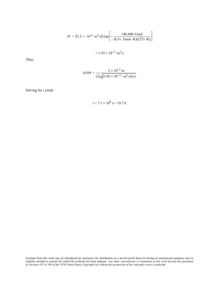 Excerpts from this work may be reproduced by instructors for distribution on a not-for-profit basis for testing or instructional purposes only to
students enrolled in courses for which the textbook has been adopted. Any other reproduction or translation of this work beyond that permitted
by Sections 107 or 108 of the 1976 United States Copyright Act without the permission of the copyright owner is unlawful.
D = (2.3 × 10-5 m2/s) exp −
148,000 J/mol
(8.31 J/mol- K)(1273 K)






= 1.93 × 10-11
m2
/s
Thus,
0.854 =
2 × 10−3 m
(2) (1.93 × 10−11 m2/s)(t)
Solving for t yields
t = 7.1 × 104 s = 19.7 h
 