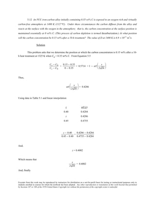 Excerpts from this work may be reproduced by instructors for distribution on a not-for-profit basis for testing or instructional purposes only to
students enrolled in courses for which the textbook has been adopted. Any other reproduction or translation of this work beyond that permitted
by Sections 107 or 108 of the 1976 United States Copyright Act without the permission of the copyright owner is unlawful.
5.12 An FCC iron-carbon alloy initially containing 0.35 wt% C is exposed to an oxygen-rich and virtually
carbon-free atmosphere at 1400 K (1127°C). Under these circumstances the carbon diffuses from the alloy and
reacts at the surface with the oxygen in the atmosphere; that is, the carbon concentration at the surface position is
maintained essentially at 0 wt% C. (This process of carbon depletion is termed decarburization.) At what position
will the carbon concentration be 0.15 wt% after a 10-h treatment? The value of D at 1400 K is 6.9 × 10-11
m2
/s.
Solution
This problem asks that we determine the position at which the carbon concentration is 0.15 wt% after a 10-
h heat treatment at 1325 K when C0
= 0.35 wt% C. From Equation 5.5
Cx − C0
Cs − C0
=
0.15 − 0.35
0 − 0.35
= 0.5714 = 1 − erf
x
2 Dt






Thus,
erf
x
2 Dt





 = 0.4286
Using data in Table 5.1 and linear interpolation
z erf (z)
0.40 0.4284
z 0.4286
0.45 0.4755
z − 0.40
0.45 − 0.40
=
0.4286 − 0.4284
0.4755 − 0.4284
And,
z = 0.4002
Which means that
x
2 Dt
= 0.4002
And, finally
 