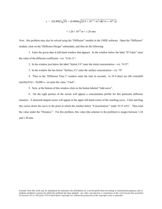 Excerpts from this work may be reproduced by instructors for distribution on a not-for-profit basis for testing or instructional purposes only to
students enrolled in courses for which the textbook has been adopted. Any other reproduction or translation of this work beyond that permitted
by Sections 107 or 108 of the 1976 United States Copyright Act without the permission of the copyright owner is unlawful.
x = 2(0.4002) Dt = (0.8004) (6.9 × 10−11 m2/s)(3.6 × 104 s)
= 1.26 × 10-3 m = 1.26 mm
Note: this problem may also be solved using the “Diffusion” module in the VMSE software. Open the “Diffusion”
module, click on the “Diffusion Design” submodule, and then do the following:
1. Enter the given data in left-hand window that appears. In the window below the label “D Value” enter
the value of the diffusion coefficient—viz. “6.9e-11”.
2. In the window just below the label “Initial, C0” enter the initial concentration—viz. “0.35”.
3. In the window the lies below “Surface, Cs” enter the surface concentration—viz. “0”.
4. Then in the “Diffusion Time t” window enter the time in seconds; in 10 h there are (60 s/min)(60
min/h)(10 h) = 36,000 s—so enter the value “3.6e4”.
5. Next, at the bottom of this window click on the button labeled “Add curve”.
6. On the right portion of the screen will appear a concentration profile for this particular diffusion
situation. A diamond-shaped cursor will appear at the upper left-hand corner of the resulting curve. Click and drag
this cursor down the curve to the point at which the number below “Concentration:” reads “0.15 wt%”. Then read
the value under the “Distance:”. For this problem, this value (the solution to the problem) is ranges between 1.24
and 1.30 mm.
 