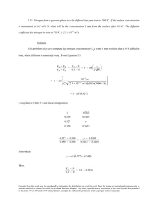 Excerpts from this work may be reproduced by instructors for distribution on a not-for-profit basis for testing or instructional purposes only to
students enrolled in courses for which the textbook has been adopted. Any other reproduction or translation of this work beyond that permitted
by Sections 107 or 108 of the 1976 United States Copyright Act without the permission of the copyright owner is unlawful.
5.13 Nitrogen from a gaseous phase is to be diffused into pure iron at 700°C. If the surface concentration
is maintained at 0.1 wt% N, what will be the concentration 1 mm from the surface after 10 h? The diffusion
coefficient for nitrogen in iron at 700°C is 2.5 × 10-11
m2
/s.
Solution
This problem asks us to compute the nitrogen concentration (Cx
) at the 1 mm position after a 10 h diffusion
time, when diffusion is nonsteady-state. From Equation 5.5
Cx − C0
Cs − C0
=
Cx − 0
0.1 − 0
= 1 − erf
x
2 Dt






= 1 − erf
10−3 m
(2) (2.5 × 10−11 m2/s)(10 h)(3600 s /h)








= 1 – erf (0.527)
Using data in Table 5.1 and linear interpolation
z erf (z)
0.500 0.5205
0.527 y
0.550 0.5633
0.527 − 0.500
0.550 − 0.500
=
y − 0.5205
0.5633 − 0.5205
from which
y = erf (0.527) = 0.5436
Thus,
Cx − 0
0.1 − 0
= 1.0 − 0.5436
 