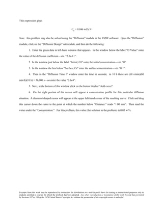 Excerpts from this work may be reproduced by instructors for distribution on a not-for-profit basis for testing or instructional purposes only to
students enrolled in courses for which the textbook has been adopted. Any other reproduction or translation of this work beyond that permitted
by Sections 107 or 108 of the 1976 United States Copyright Act without the permission of the copyright owner is unlawful.
This expression gives
Cx = 0.046 wt% N
Note: this problem may also be solved using the “Diffusion” module in the VMSE software. Open the “Diffusion”
module, click on the “Diffusion Design” submodule, and then do the following:
1. Enter the given data in left-hand window that appears. In the window below the label “D Value” enter
the value of the diffusion coefficient—viz. “2.5e-11”.
2. In the window just below the label “Initial, C0” enter the initial concentration—viz. “0”.
3. In the window the lies below “Surface, Cs” enter the surface concentration—viz. “0.1”.
4. Then in the “Diffusion Time t” window enter the time in seconds; in 10 h there are (60 s/min)(60
min/h)(10 h) = 36,000 s—so enter the value “3.6e4”.
5. Next, at the bottom of this window click on the button labeled “Add curve”.
6. On the right portion of the screen will appear a concentration profile for this particular diffusion
situation. A diamond-shaped cursor will appear at the upper left-hand corner of the resulting curve. Click and drag
this cursor down the curve to the point at which the number below “Distance:” reads “1.00 mm”. Then read the
value under the “Concentration:”. For this problem, this value (the solution to the problem) is 0.05 wt%.
 