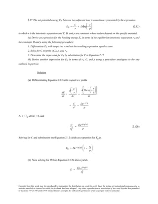 Excerpts from this work may be reproduced by instructors for distribution on a not-for-profit basis for testing or instructional purposes only to
students enrolled in courses for which the textbook has been adopted. Any other reproduction or translation of this work beyond that permitted
by Sections 107 or 108 of the 1976 United States Copyright Act without the permission of the copyright owner is unlawful.
2.17 The net potential energy EN between two adjacent ions is sometimes represented by the expression
EN = −
C
r
+ DÊexp −
r
ρ





 (2.12)
in which r is the interionic separation and C, D, and ρ are constants whose values depend on the specific material.
(a) Derive an expression for the bonding energy E0 in terms of the equilibrium interionic separation r0 and
the constants D and ρ using the following procedure:
1. Differentiate EN with respect to r and set the resulting expression equal to zero.
2. Solve for C in terms of D, ρ, and r0.
3. Determine the expression for E0 by substitution for C in Equation 2.12.
(b) Derive another expression for E0 in terms of r0, C, and ρ using a procedure analogous to the one
outlined in part (a).
Solution
(a) Differentiating Equation 2.12 with respect to r yields
dE
dr
=
d −
C
r






dr
−
d D exp −
r
ρ












dr
=
C
r2
−
De−r /ρ
ρ
At r = r0
, dE/dr = 0, and
C
r0
2
=
De−(r0/ρ)
ρ
(2.12b)
Solving for C and substitution into Equation 2.12 yields an expression for E0
as
E0 = De−(r0/ρ) 1 −
r0
ρ






(b) Now solving for D from Equation 2.12b above yields
D =
Cρ e (r0/ρ)
r0
2
 