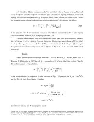 Excerpts from this work may be reproduced by instructors for distribution on a not-for-profit basis for testing or instructional purposes only to
students enrolled in courses for which the textbook has been adopted. Any other reproduction or translation of this work beyond that permitted
by Sections 107 or 108 of the 1976 United States Copyright Act without the permission of the copyright owner is unlawful.
5.14 Consider a diffusion couple composed of two semi-infinite solids of the same metal, and that each
side of the diffusion couple has a different concentration of the same elemental impurity; furthermore, assume each
impurity level is constant throughout its side of the diffusion couple. For this situation, the solution to Fick’s second
law (assuming that the diffusion coefficient for the impurity is independent of concentration), is as follows:
Cx =
C1 + C2
2





−
C1 − C2
2





erf
x
2 Dt





 (5.15)
In this expression, when the x = 0 position is taken as the initial diffusion couple interface, then C1 is the impurity
concentration for x < 0; likewise, C2 is the impurity content for x > 0.
A diffusion couple composed of two silver-gold alloys is formed; these alloys have compositions of 98 wt%
Ag–2 wt% Au and 95 wt% Ag–5 wt% Au. Determine the time this diffusion couple must be heated at 750ºC (1023 K)
in order for the composition to be 2.5 wt% Au at the 50 mm position into the 2 wt% Au side of the diffusion couple.
Preexponential and activation energy values for Au diffusion in Ag are 8.5 × 10–5
m2
/s and 202,100 J/mol,
respectively.
Solution
For this platinum-gold diffusion couple for which C1 = 5 wt% Au and C2
= 2 wt% Au, we are asked to
determine the diffusion time at 750°C that will give a composition of 2.5 wt% Au at the 50 µm position. Thus, for
this problem, Equation 5.15 takes the form
2.5 =
5 + 2
2





 −
5 − 2
2





erf
50 × 10−6 m
2 Dt






It now becomes necessary to compute the diffusion coefficient at 750°C (1023 K) given that D0
= 8.5 × 10-5
m2
/s
and Qd = 202,100 J/mol. From Equation 5.8 we have
D = D0 exp −
Qd
RT






= (8.5 × 10-5 m2/s) exp −
202,100 J/mol
(8.31 J/mol− K)(1023 K)






= 4.03 × 10-15
m2
/s
Substitution of this value into the above equation leads to
 