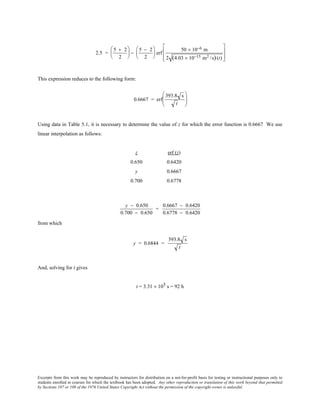 Excerpts from this work may be reproduced by instructors for distribution on a not-for-profit basis for testing or instructional purposes only to
students enrolled in courses for which the textbook has been adopted. Any other reproduction or translation of this work beyond that permitted
by Sections 107 or 108 of the 1976 United States Copyright Act without the permission of the copyright owner is unlawful.
2.5 =
5 + 2
2





 −
5 − 2
2





 erf
50 × 10−6 m
2 (4.03 × 10−15 m2 /s)(t)








This expression reduces to the following form:
0.6667 = erf
393.8 s
t






Using data in Table 5.1, it is necessary to determine the value of z for which the error function is 0.6667 We use
linear interpolation as follows:
z erf (z)
0.650 0.6420
y 0.6667
0.700 0.6778
y − 0.650
0.700 − 0.650
=
0.6667 − 0.6420
0.6778 − 0.6420
from which
y = 0.6844 =
393.8 s
t
And, solving for t gives
t = 3.31 × 105 s = 92 h
 