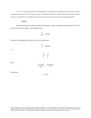 Excerpts from this work may be reproduced by instructors for distribution on a not-for-profit basis for testing or instructional purposes only to
students enrolled in courses for which the textbook has been adopted. Any other reproduction or translation of this work beyond that permitted
by Sections 107 or 108 of the 1976 United States Copyright Act without the permission of the copyright owner is unlawful.
5.15 For a steel alloy it has been determined that a carburizing heat treatment of 10-h duration will raise
the carbon concentration to 0.45 wt% at a point 2.5 mm from the surface. Estimate the time necessary to achieve
the same concentration at a 5.0-mm position for an identical steel and at the same carburizing temperature.
Solution
This problem calls for an estimate of the time necessary to achieve a carbon concentration of 0.45 wt% at a
point 5.0 mm from the surface. From Equation 5.6b,
x2
Dt
= constant
But since the temperature is constant, so also is D constant, and
x2
t
= constant
or
x1
2
t1
=
x2
2
t2
Thus,
(2.5 mm)2
10 h
=
(5.0 mm)2
t2
from which
t2 = 40 h
 