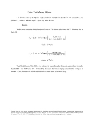 Excerpts from this work may be reproduced by instructors for distribution on a not-for-profit basis for testing or instructional purposes only to
students enrolled in courses for which the textbook has been adopted. Any other reproduction or translation of this work beyond that permitted
by Sections 107 or 108 of the 1976 United States Copyright Act without the permission of the copyright owner is unlawful.
Factors That Influence Diffusion
5.16 Cite the values of the diffusion coefficients for the interdiffusion of carbon in both α-iron (BCC) and
γ-iron (FCC) at 900°C. Which is larger? Explain why this is the case.
Solution
We are asked to compute the diffusion coefficients of C in both α and γ iron at 900°C. Using the data in
Table 5.2,
Dα = (6.2 × 10-7 m2/s) exp −
80,000 J/mol
(8.31 J/mol- K)(1173 K)






= 1.69 × 10-10
m2
/s
Dγ = (2.3 × 10-5 m2/s) exp −
148,000 J/mol
(8.31 J/mol- K)(1173 K)






= 5.86 × 10-12 m2/s
The D for diffusion of C in BCC α iron is larger, the reason being that the atomic packing factor is smaller
than for FCC γ iron (0.68 versus 0.74—Section 3.4); this means that there is slightly more interstitial void space in
the BCC Fe, and, therefore, the motion of the interstitial carbon atoms occurs more easily.
 