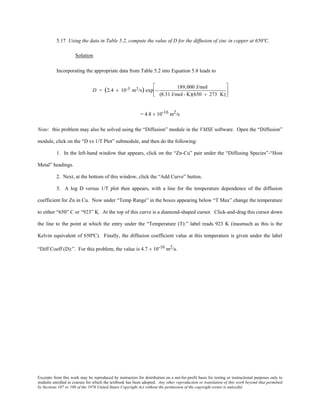 Excerpts from this work may be reproduced by instructors for distribution on a not-for-profit basis for testing or instructional purposes only to
students enrolled in courses for which the textbook has been adopted. Any other reproduction or translation of this work beyond that permitted
by Sections 107 or 108 of the 1976 United States Copyright Act without the permission of the copyright owner is unlawful.
5.17 Using the data in Table 5.2, compute the value of D for the diffusion of zinc in copper at 650ºC.
Solution
Incorporating the appropriate data from Table 5.2 into Equation 5.8 leads to
D = (2.4 × 10-5 m2/s) exp −
189,000 J/mol
(8.31 J/mol- K)(650 + 273 K)






= 4.8 × 10-16 m2/s
Note: this problem may also be solved using the “Diffusion” module in the VMSE software. Open the “Diffusion”
module, click on the “D vs 1/T Plot” submodule, and then do the following:
1. In the left-hand window that appears, click on the “Zn-Cu” pair under the “Diffusing Species”-“Host
Metal” headings.
2. Next, at the bottom of this window, click the “Add Curve” button.
3. A log D versus 1/T plot then appears, with a line for the temperature dependence of the diffusion
coefficient for Zn in Cu. Now under “Temp Range” in the boxes appearing below “T Max” change the temperature
to either “650” C or “923” K. At the top of this curve is a diamond-shaped cursor. Click-and-drag this cursor down
the line to the point at which the entry under the “Temperature (T):” label reads 923 K (inasmuch as this is the
Kelvin equivalent of 650ºC). Finally, the diffusion coefficient value at this temperature is given under the label
“Diff Coeff (D):”. For this problem, the value is 4.7 × 10-16 m2/s.
 