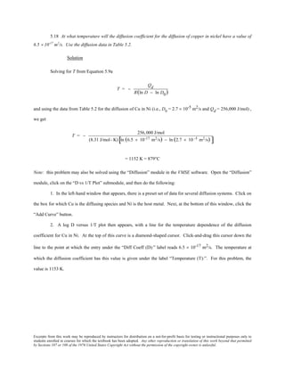 Excerpts from this work may be reproduced by instructors for distribution on a not-for-profit basis for testing or instructional purposes only to
students enrolled in courses for which the textbook has been adopted. Any other reproduction or translation of this work beyond that permitted
by Sections 107 or 108 of the 1976 United States Copyright Act without the permission of the copyright owner is unlawful.
5.18 At what temperature will the diffusion coefficient for the diffusion of copper in nickel have a value of
6.5 × 10-17
m2
/s. Use the diffusion data in Table 5.2.
Solution
Solving for T from Equation 5.9a
T = −
Qd
R(ln D − ln D0)
and using the data from Table 5.2 for the diffusion of Cu in Ni (i.e., D0
= 2.7 × 10-5 m2/s and Qd = 256,000 J/mol) ,
we get
T = −
256,000 J/mol
(8.31 J/mol- K) ln (6.5 × 10-17 m2/s) − ln (2.7 × 10 -5 m2/s)[ ]
= 1152 K = 879°C
Note: this problem may also be solved using the “Diffusion” module in the VMSE software. Open the “Diffusion”
module, click on the “D vs 1/T Plot” submodule, and then do the following:
1. In the left-hand window that appears, there is a preset set of data for several diffusion systems. Click on
the box for which Cu is the diffusing species and Ni is the host metal. Next, at the bottom of this window, click the
“Add Curve” button.
2. A log D versus 1/T plot then appears, with a line for the temperature dependence of the diffusion
coefficient for Cu in Ni. At the top of this curve is a diamond-shaped cursor. Click-and-drag this cursor down the
line to the point at which the entry under the “Diff Coeff (D):” label reads 6.5 × 10-17 m2/s. The temperature at
which the diffusion coefficient has this value is given under the label “Temperature (T):”. For this problem, the
value is 1153 K.
 
