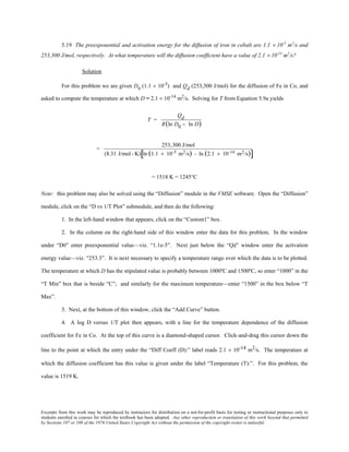 Excerpts from this work may be reproduced by instructors for distribution on a not-for-profit basis for testing or instructional purposes only to
students enrolled in courses for which the textbook has been adopted. Any other reproduction or translation of this work beyond that permitted
by Sections 107 or 108 of the 1976 United States Copyright Act without the permission of the copyright owner is unlawful.
5.19 The preexponential and activation energy for the diffusion of iron in cobalt are 1.1 × 10-5
m2
/s and
253,300 J/mol, respectively. At what temperature will the diffusion coefficient have a value of 2.1 × 10-14
m2
/s?
Solution
For this problem we are given D0
(1.1 × 10-5
) and Qd (253,300 J/mol) for the diffusion of Fe in Co, and
asked to compute the temperature at which D = 2.1 × 10-14
m2
/s. Solving for T from Equation 5.9a yields
T =
Qd
R(ln D0 − ln D)
=
253,300 J/mol
(8.31 J/mol- K) ln (1.1 × 10-5 m2/s) - ln (2.1 × 10-14 m2/s)[ ]
= 1518 K = 1245°C
Note: this problem may also be solved using the “Diffusion” module in the VMSE software. Open the “Diffusion”
module, click on the “D vs 1/T Plot” submodule, and then do the following:
1. In the left-hand window that appears, click on the “Custom1” box.
2. In the column on the right-hand side of this window enter the data for this problem. In the window
under “D0” enter preexponential value—viz. “1.1e-5”. Next just below the “Qd” window enter the activation
energy value—viz. “253.3”. It is next necessary to specify a temperature range over which the data is to be plotted.
The temperature at which D has the stipulated value is probably between 1000ºC and 1500ºC, so enter “1000” in the
“T Min” box that is beside “C”; and similarly for the maximum temperature—enter “1500” in the box below “T
Max”.
3. Next, at the bottom of this window, click the “Add Curve” button.
4. A log D versus 1/T plot then appears, with a line for the temperature dependence of the diffusion
coefficient for Fe in Co. At the top of this curve is a diamond-shaped cursor. Click-and-drag this cursor down the
line to the point at which the entry under the “Diff Coeff (D):” label reads 2.1 × 10-14 m2/s. The temperature at
which the diffusion coefficient has this value is given under the label “Temperature (T):”. For this problem, the
value is 1519 K.
 