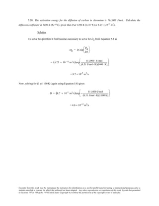Excerpts from this work may be reproduced by instructors for distribution on a not-for-profit basis for testing or instructional purposes only to
students enrolled in courses for which the textbook has been adopted. Any other reproduction or translation of this work beyond that permitted
by Sections 107 or 108 of the 1976 United States Copyright Act without the permission of the copyright owner is unlawful.
5.20 The activation energy for the diffusion of carbon in chromium is 111,000 J/mol. Calculate the
diffusion coefficient at 1100 K (827°C), given that D at 1400 K (1127°C) is 6.25 × 10-11
m2
/s.
Solution
To solve this problem it first becomes necessary to solve for D0
from Equation 5.8 as
D0 = D exp
Qd
RT






= (6.25 × 10 -11 m2/s)exp
111,000 J /mol
(8.31 J/mol- K)(1400 K)






= 8.7 × 10-7 m2/s
Now, solving for D at 1100 K (again using Equation 5.8) gives
D = (8.7 × 10-7 m2/s)exp −
111,000 J/mol
(8.31 J/mol- K)(1100 K)






= 4.6 × 10-12
m2
/s
 