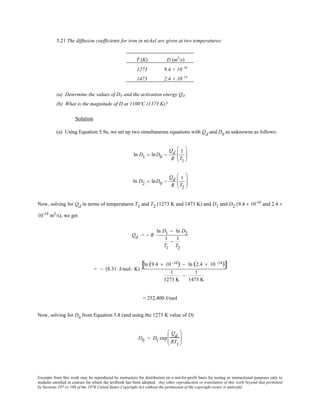Excerpts from this work may be reproduced by instructors for distribution on a not-for-profit basis for testing or instructional purposes only to
students enrolled in courses for which the textbook has been adopted. Any other reproduction or translation of this work beyond that permitted
by Sections 107 or 108 of the 1976 United States Copyright Act without the permission of the copyright owner is unlawful.
5.21 The diffusion coefficients for iron in nickel are given at two temperatures:
T (K) D (m2
/s)
1273 9.4 × 10–16
1473 2.4 × 10–14
(a) Determine the values of D0 and the activation energy Qd.
(b) What is the magnitude of D at 1100ºC (1373 K)?
Solution
(a) Using Equation 5.9a, we set up two simultaneous equations with Qd and D0
as unknowns as follows:
ln D1 = lnD0 −
Qd
R
1
T1






ln D2 = lnD0 −
Qd
R
1
T2






Now, solving for Qd in terms of temperatures T1 and T2 (1273 K and 1473 K) and D1 and D2 (9.4 × 10-16
and 2.4 ×
10-14
m2
/s), we get
Qd = − R
ln D1 − ln D2
1
T1
−
1
T2
= − (8.31 J/mol- K)
ln (9.4 × 10 -16) − ln (2.4 × 10 -14)[ ]
1
1273 K
−
1
1473 K
= 252,400 J/mol
Now, solving for D0
from Equation 5.8 (and using the 1273 K value of D)
D0 = D1 exp
Qd
RT1






 