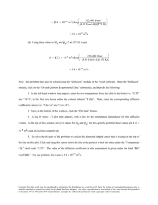 Excerpts from this work may be reproduced by instructors for distribution on a not-for-profit basis for testing or instructional purposes only to
students enrolled in courses for which the textbook has been adopted. Any other reproduction or translation of this work beyond that permitted
by Sections 107 or 108 of the 1976 United States Copyright Act without the permission of the copyright owner is unlawful.
= (9.4 × 10-16 m2/s)exp
252,400 J/mol
(8.31 J/mol- K)(1273 K)






= 2.2 × 10-5 m2/s
(b) Using these values of D0
and Qd, D at 1373 K is just
D = (2.2 × 10-5 m2/s)exp −
252,400 J/mol
(8.31 J/mol- K)(1373 K)






= 5.4 × 10-15
m2
/s
Note: this problem may also be solved using the “Diffusion” module in the VMSE software. Open the “Diffusion”
module, click on the “D0 and Qd from Experimental Data” submodule, and then do the following:
1. In the left-hand window that appears, enter the two temperatures from the table in the book (viz. “1273”
and “1473”, in the first two boxes under the column labeled “T (K)”. Next, enter the corresponding diffusion
coefficient values (viz. “9.4e-16” and “2.4e-14”).
3. Next, at the bottom of this window, click the “Plot data” button.
4. A log D versus 1/T plot then appears, with a line for the temperature dependence for this diffusion
system. At the top of this window are give values for D0 and Qd; for this specific problem these values are 2.17 ×
10-5 m2/s and 252 kJ/mol, respectively
5. To solve the (b) part of the problem we utilize the diamond-shaped cursor that is located at the top of
the line on this plot. Click-and-drag this cursor down the line to the point at which the entry under the “Temperature
(T):” label reads “1373”. The value of the diffusion coefficient at this temperature is given under the label “Diff
Coeff (D):”. For our problem, this value is 5.4 × 10-15 m2/s.
 