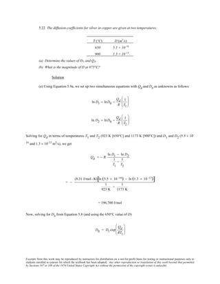 Excerpts from this work may be reproduced by instructors for distribution on a not-for-profit basis for testing or instructional purposes only to
students enrolled in courses for which the textbook has been adopted. Any other reproduction or translation of this work beyond that permitted
by Sections 107 or 108 of the 1976 United States Copyright Act without the permission of the copyright owner is unlawful.
5.22 The diffusion coefficients for silver in copper are given at two temperatures:
T (°C) D (m2
/s)
650 5.5 × 10–16
900 1.3 × 10–13
(a) Determine the values of D0 and Qd.
(b) What is the magnitude of D at 875°C?
Solution
(a) Using Equation 5.9a, we set up two simultaneous equations with Qd and D0
as unknowns as follows:
ln D1 = lnD0 −
Qd
R
1
T1






ln D2 = lnD0 −
Qd
R
1
T2






Solving for Qd in terms of temperatures T1 and T2 (923 K [650°C] and 1173 K [900°C]) and D1 and D2 (5.5 × 10-
16
and 1.3 × 10-13
m2
/s), we get
Qd = − R
ln D1 − ln D2
1
T1
−
1
T2
= −
(8.31 J/mol- K) ln (5.5 × 10 -16) − ln (1.3 × 10 -13)[ ]
1
923 K
−
1
1173 K
= 196,700 J/mol
Now, solving for D0
from Equation 5.8 (and using the 650°C value of D)
D0 = D1 exp
Qd
RT1






 