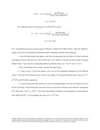 Excerpts from this work may be reproduced by instructors for distribution on a not-for-profit basis for testing or instructional purposes only to
students enrolled in courses for which the textbook has been adopted. Any other reproduction or translation of this work beyond that permitted
by Sections 107 or 108 of the 1976 United States Copyright Act without the permission of the copyright owner is unlawful.
= (5.5 × 10-16 m2/s)exp
196,700 J/mol
(8.31 J/mol- K)(923 K)






= 7.5 × 10-5 m2/s
(b) Using these values of D0 and Qd, D at 1148 K (875°C) is just
D = (7.5 × 10-5 m2/s)exp −
196,700 J/mol
(8.31 J/mol- K)(1148 K)






= 8.3 × 10-14 m2/s
Note: this problem may also be solved using the “Diffusion” module in the VMSE software. Open the “Diffusion”
module, click on the “D0 and Qd from Experimental Data” submodule, and then do the following:
1. In the left-hand window that appears, enter the two temperatures from the table in the book (converted
from degrees Celsius to Kelvins) (viz. “923” (650ºC) and “1173” (900ºC), in the first two boxes under the column
labeled “T (K)”. Next, enter the corresponding diffusion coefficient values (viz. “5.5e-16” and “1.3e-13”).
3. Next, at the bottom of this window, click the “Plot data” button.
4. A log D versus 1/T plot then appears, with a line for the temperature dependence for this diffusion
system. At the top of this window are give values for D0 and Qd; for this specific problem these values are 7.55 ×
10-5 m2/s and 196 kJ/mol, respectively
5. To solve the (b) part of the problem we utilize the diamond-shaped cursor that is located at the top of
the line on this plot. Click-and-drag this cursor down the line to the point at which the entry under the “Temperature
(T):” label reads “1148” (i.e., 875ºC). The value of the diffusion coefficient at this temperature is given under the
label “Diff Coeff (D):”. For our problem, this value is 8.9 × 10-14 m2/s.
 
