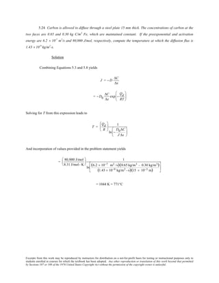 Excerpts from this work may be reproduced by instructors for distribution on a not-for-profit basis for testing or instructional purposes only to
students enrolled in courses for which the textbook has been adopted. Any other reproduction or translation of this work beyond that permitted
by Sections 107 or 108 of the 1976 United States Copyright Act without the permission of the copyright owner is unlawful.
5.24 Carbon is allowed to diffuse through a steel plate 15 mm thick. The concentrations of carbon at the
two faces are 0.65 and 0.30 kg C/m3
Fe, which are maintained constant. If the preexponential and activation
energy are 6.2 × 10-7
m2
/s and 80,000 J/mol, respectively, compute the temperature at which the diffusion flux is
1.43 × 10-9
kg/m2
-s.
Solution
Combining Equations 5.3 and 5.8 yields
J = − D
∆C
∆x
= − D0
∆C
∆x
exp −
Qd
RT






Solving for T from this expression leads to
T =
Qd
R






1
ln −
D0∆C
J ∆x






And incorporation of values provided in the problem statement yields
=
80,000 J/mol
8.31 J/mol- K






1
ln
(6.2 × 10−7 m2 /s)(0.65 kg/m3 − 0.30 kg/m3)
(1.43 × 10−9 kg/m2 - s)(15 × 10−3 m)






= 1044 K = 771°C
 