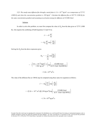 Excerpts from this work may be reproduced by instructors for distribution on a not-for-profit basis for testing or instructional purposes only to
students enrolled in courses for which the textbook has been adopted. Any other reproduction or translation of this work beyond that permitted
by Sections 107 or 108 of the 1976 United States Copyright Act without the permission of the copyright owner is unlawful.
5.25 The steady-state diffusion flux through a metal plate is 5.4 × 10-10
kg/m2
-s at a temperature of 727°C
(1000 K) and when the concentration gradient is -350 kg/m4
. Calculate the diffusion flux at 1027°C (1300 K) for
the same concentration gradient and assuming an activation energy for diffusion of 125,000 J/mol.
Solution
In order to solve this problem, we must first compute the value of D0
from the data given at 727°C (1000
K); this requires the combining of both Equations 5.3 and 5.8 as
J = − D
∆C
∆x
= − D0
∆C
∆x
exp −
Qd
RT






Solving for D0
from the above expression gives
D0 = −
J
∆C
∆x
exp
Qd
RT






= −
5.4 × 10−10 kg/m2 - s
− 350 kg /m4





exp
125,000 J/mol
(8.31 J/mol- K)(1000 K)






= 5.26 × 10-6 m2/s
The value of the diffusion flux at 1300 K may be computed using these same two equations as follows:
J = − D0
∆C
∆ x





exp −
Qd
RT






= − (5.26 × 10-6 m2/s)(−350 kg/m4 )exp −
125,000 J/mol
(8.31 J/mol- K)(1300 K)






= 1.74 × 10-8 kg/m2-s
 