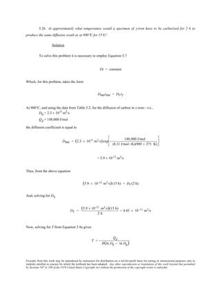 Excerpts from this work may be reproduced by instructors for distribution on a not-for-profit basis for testing or instructional purposes only to
students enrolled in courses for which the textbook has been adopted. Any other reproduction or translation of this work beyond that permitted
by Sections 107 or 108 of the 1976 United States Copyright Act without the permission of the copyright owner is unlawful.
5.26 At approximately what temperature would a specimen of γ-iron have to be carburized for 2 h to
produce the same diffusion result as at 900°C for 15 h?
Solution
To solve this problem it is necessary to employ Equation 5.7
Dt = constant
Which, for this problem, takes the form
D900t900 = DTtT
At 900°C, and using the data from Table 5.2, for the diffusion of carbon in γ-iron—i.e.,
D0 = 2.3 × 10-5 m2/s
Qd = 148,000 J/mol
the diffusion coefficient is equal to
D900 = (2.3 × 10-5 m2/s)exp −
148,000 J/mol
(8.31 J/mol- K)(900 + 273 K)






= 5.9 × 10-12
m2
/s
Thus, from the above equation
(5.9 × 10-12 m2/s)(15 h) = DT (2 h)
And, solving for DT
DT =
(5.9 × 10-12 m2/s)(15 h)
2 h
= 4.43 × 10 -11 m2/s
Now, solving for T from Equation 5.9a gives
T = −
Qd
R(ln DT − ln D0)
 
