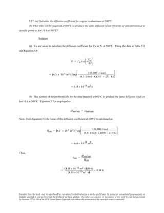 Excerpts from this work may be reproduced by instructors for distribution on a not-for-profit basis for testing or instructional purposes only to
students enrolled in courses for which the textbook has been adopted. Any other reproduction or translation of this work beyond that permitted
by Sections 107 or 108 of the 1976 United States Copyright Act without the permission of the copyright owner is unlawful.
5.27 (a) Calculate the diffusion coefficient for copper in aluminum at 500ºC.
(b) What time will be required at 600ºC to produce the same diffusion result (in terms of concentration at a
specific point) as for 10 h at 500ºC?
Solution
(a) We are asked to calculate the diffusion coefficient for Cu in Al at 500°C. Using the data in Table 5.2
and Equation 5.8
D = D0 exp −
Qd
RT






= (6.5 × 10-5 m2/s)exp −
136,000 J /mol
(8.31 J/mol- K)(500 + 273 K)






= 4.15 × 10-14 m2/s
(b) This portion of the problem calls for the time required at 600°C to produce the same diffusion result as
for 10 h at 500°C. Equation 5.7 is employed as
D500t500 = D600t600
Now, from Equation 5.8 the value of the diffusion coefficient at 600°C is calculated as
D600 = (6.5 × 10-5 m2/s)exp −
136,000 J/mol
(8.31 J/mol- K)(600 + 273 K)






= 4.69 × 10-13 m2/s
Thus,
t600 =
D500t500
D600
=
(4.15 × 10−14 m2 /s)(10 h)
(4.69 × 10−13 m2 /s)
= 0.88 h
 