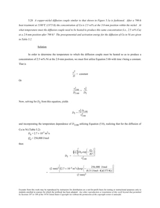 Excerpts from this work may be reproduced by instructors for distribution on a not-for-profit basis for testing or instructional purposes only to
students enrolled in courses for which the textbook has been adopted. Any other reproduction or translation of this work beyond that permitted
by Sections 107 or 108 of the 1976 United States Copyright Act without the permission of the copyright owner is unlawful.
5.28 A copper-nickel diffusion couple similar to that shown in Figure 5.1a is fashioned. After a 700-h
heat treatment at 1100°C (1373 K) the concentration of Cu is 2.5 wt% at the 3.0-mm position within the nickel. At
what temperature must the diffusion couple need to be heated to produce this same concentration (i.e., 2.5 wt% Cu)
at a 2.0-mm position after 700 h? The preexponential and activation energy for the diffusion of Cu in Ni are given
in Table 5.2.
Solution
In order to determine the temperature to which the diffusion couple must be heated so as to produce a
concentration of 2.5 wt% Ni at the 2.0-mm position, we must first utilize Equation 5.6b with time t being a constant.
That is
x2
D
= constant
Or
x1100
2
D1100
=
xT
2
DT
Now, solving for DT from this equation, yields
DT =
xT
2 D1100
x1100
2
and incorporating the temperature dependence of D1100 utilizing Equation (5.8), realizing that for the diffusion of
Cu in Ni (Table 5.2)
D0
= 2.7 × 10-5
m2
/s
Qd
= 256,000 J/mol
then
DT =
xT
2
( )D0 exp −
Qd
RT












x1100
2
=
(2 mm)2 (2.7 × 10−5 m2/s)exp −
256,000 J/mol
(8.31 J/mol- K)(1373 K)
















(3 mm)2
 