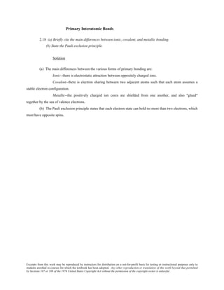 Excerpts from this work may be reproduced by instructors for distribution on a not-for-profit basis for testing or instructional purposes only to
students enrolled in courses for which the textbook has been adopted. Any other reproduction or translation of this work beyond that permitted
by Sections 107 or 108 of the 1976 United States Copyright Act without the permission of the copyright owner is unlawful.
Primary Interatomic Bonds
2.18 (a) Briefly cite the main differences between ionic, covalent, and metallic bonding.
(b) State the Pauli exclusion principle.
Solution
(a) The main differences between the various forms of primary bonding are:
Ionic--there is electrostatic attraction between oppositely charged ions.
Covalent--there is electron sharing between two adjacent atoms such that each atom assumes a
stable electron configuration.
Metallic--the positively charged ion cores are shielded from one another, and also "glued"
together by the sea of valence electrons.
(b) The Pauli exclusion principle states that each electron state can hold no more than two electrons, which
must have opposite spins.
 