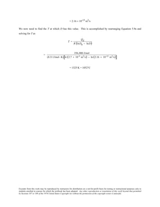 Excerpts from this work may be reproduced by instructors for distribution on a not-for-profit basis for testing or instructional purposes only to
students enrolled in courses for which the textbook has been adopted. Any other reproduction or translation of this work beyond that permitted
by Sections 107 or 108 of the 1976 United States Copyright Act without the permission of the copyright owner is unlawful.
= 2.16 × 10-15 m2/s
We now need to find the T at which D has this value. This is accomplished by rearranging Equation 5.9a and
solving for T as
T =
Qd
R (lnD0 − lnD)
=
256,000 J/mol
(8.31 J/mol- K) ln (2.7 × 10-5 m2/s) − ln (2.16 × 10-15 m2/s)[ ]
= 1325 K = 1052°C
 