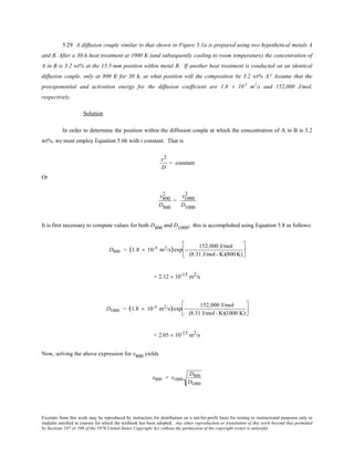 Excerpts from this work may be reproduced by instructors for distribution on a not-for-profit basis for testing or instructional purposes only to
students enrolled in courses for which the textbook has been adopted. Any other reproduction or translation of this work beyond that permitted
by Sections 107 or 108 of the 1976 United States Copyright Act without the permission of the copyright owner is unlawful.
5.29 A diffusion couple similar to that shown in Figure 5.1a is prepared using two hypothetical metals A
and B. After a 30-h heat treatment at 1000 K (and subsequently cooling to room temperature) the concentration of
A in B is 3.2 wt% at the 15.5-mm position within metal B. If another heat treatment is conducted on an identical
diffusion couple, only at 800 K for 30 h, at what position will the composition be 3.2 wt% A? Assume that the
preexponential and activation energy for the diffusion coefficient are 1.8 × 10-5
m2
/s and 152,000 J/mol,
respectively.
Solution
In order to determine the position within the diffusion couple at which the concentration of A in B is 3.2
wt%, we must employ Equation 5.6b with t constant. That is
x2
D
= constant
Or
x800
2
D800
=
x1000
2
D1000
It is first necessary to compute values for both D800 and D1000; this is accomplished using Equation 5.8 as follows:
D800 = (1.8 × 10-5 m2/s)exp −
152,000 J/mol
(8.31 J/mol- K)(800K)






= 2.12 × 10-15 m2/s
D1000 = (1.8 × 10-5 m2/s)exp −
152,000 J/mol
(8.31 J/mol- K)(1000 K)






= 2.05 × 10-13 m2/s
Now, solving the above expression for x800 yields
x800 = x1000
D800
D1000
 