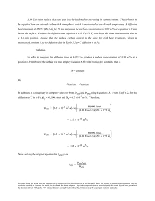 Excerpts from this work may be reproduced by instructors for distribution on a not-for-profit basis for testing or instructional purposes only to
students enrolled in courses for which the textbook has been adopted. Any other reproduction or translation of this work beyond that permitted
by Sections 107 or 108 of the 1976 United States Copyright Act without the permission of the copyright owner is unlawful.
5.30 The outer surface of a steel gear is to be hardened by increasing its carbon content. The carbon is to
be supplied from an external carbon-rich atmosphere, which is maintained at an elevated temperature. A diffusion
heat treatment at 850°C (1123 K) for 10 min increases the carbon concentration to 0.90 wt% at a position 1.0 mm
below the surface. Estimate the diffusion time required at 650°C (923 K) to achieve this same concentration also at
a 1.0-mm position. Assume that the surface carbon content is the same for both heat treatments, which is
maintained constant. Use the diffusion data in Table 5.2 for C diffusion in α-Fe.
Solution
In order to compute the diffusion time at 650°C to produce a carbon concentration of 0.90 wt% at a
position 1.0 mm below the surface we must employ Equation 5.6b with position (x) constant; that is
Dt = constant
Or
D850t850 = D650t650
In addition, it is necessary to compute values for both D850 and D650 using Equation 5.8. From Table 5.2, for the
diffusion of C in α-Fe, Qd = 80,000 J/mol and D0
= 6.2 × 10-7 m2/s. Therefore,
D850 = (6.2 × 10-7 m2/s)exp −
80,000 J/mol
(8.31 J/mol- K)(850 + 273 K)






= 1.17 × 10-10 m2/s
D650 = (6.2 × 10-7 m2/s)exp −
80,000 J/mol
(8.31 J/mol- K)(650 + 273 K)






= 1.83 × 10-11 m2/s
Now, solving the original equation for t650 gives
t650 =
D850t850
D650
 
