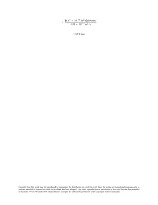 Excerpts from this work may be reproduced by instructors for distribution on a not-for-profit basis for testing or instructional purposes only to
students enrolled in courses for which the textbook has been adopted. Any other reproduction or translation of this work beyond that permitted
by Sections 107 or 108 of the 1976 United States Copyright Act without the permission of the copyright owner is unlawful.
=
(1.17 × 10−10 m2/s)(10 min)
1.83 × 10−11 m2 /s
= 63.9 min
 