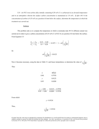 Excerpts from this work may be reproduced by instructors for distribution on a not-for-profit basis for testing or instructional purposes only to
students enrolled in courses for which the textbook has been adopted. Any other reproduction or translation of this work beyond that permitted
by Sections 107 or 108 of the 1976 United States Copyright Act without the permission of the copyright owner is unlawful.
5.31 An FCC iron-carbon alloy initially containing 0.20 wt% C is carburized at an elevated temperature
and in an atmosphere wherein the surface carbon concentration is maintained at 1.0 wt%. If after 49.5 h the
concentration of carbon is 0.35 wt% at a position 4.0 mm below the surface, determine the temperature at which the
treatment was carried out.
Solution
This problem asks us to compute the temperature at which a nonsteady-state 49.5 h diffusion anneal was
carried out in order to give a carbon concentration of 0.35 wt% C in FCC Fe at a position 4.0 mm below the surface.
From Equation 5.5
Cx − C0
Cs − C0
=
0.35 − 0.20
1.0 − 0.20
= 0.1875 = 1 − erf
x
2 Dt






Or
erf
x
2 Dt





 = 0.8125
Now it becomes necessary, using the data in Table 5.1 and linear interpolation, to determine the value of
x
2 Dt
.
Thus
z erf (z)
0.90 0.7970
y 0.8125
0.95 0.8209
y − 0.90
0.95 − 0.90
=
0.8125 − 0.7970
0.8209 − 0.7970
From which
y = 0.9324
Thus,
x
2 Dt
= 0.9324
 