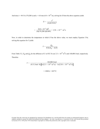 Excerpts from this work may be reproduced by instructors for distribution on a not-for-profit basis for testing or instructional purposes only to
students enrolled in courses for which the textbook has been adopted. Any other reproduction or translation of this work beyond that permitted
by Sections 107 or 108 of the 1976 United States Copyright Act without the permission of the copyright owner is unlawful.
And since t = 49.5 h (178,200 s) and x = 4.0 mm (4.0 × 10-3
m), solving for D from the above equation yields
D =
x2
(4t)(0.9324 )2
=
(4.0 × 10−3 m)2
(4)(178,200 s)(0.869)
= 2.58 × 10-11 m2/s
Now, in order to determine the temperature at which D has the above value, we must employ Equation 5.9a;
solving this equation for T yields
T =
Qd
R (lnD0 − lnD)
From Table 5.2, D0 and Qd for the diffusion of C in FCC Fe are 2.3 × 10-5
m2
/s and 148,000 J/mol, respectively.
Therefore
T =
148,000 J/mol
(8.31 J/mol- K) ln (2.3 × 10-5 m2/s) - ln (2.58 × 10-11 m2/s)[ ]
= 1300 K = 1027°C
 