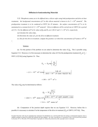 Excerpts from this work may be reproduced by instructors for distribution on a not-for-profit basis for testing or instructional purposes only to
students enrolled in courses for which the textbook has been adopted. Any other reproduction or translation of this work beyond that permitted
by Sections 107 or 108 of the 1976 United States Copyright Act without the permission of the copyright owner is unlawful.
Diffusion in Semiconducting Materials
5.32 Phosphorus atoms are to be diffused into a silicon wafer using both predeposition and drive-in heat
treatments; the background concentration of P in this silicon material is known to be 5 × 1019
atoms/m3
. The
predeposition treatment is to be conducted at 950°C for 45 minutes; the surface concentration of P is to be
maintained at a constant level of 1.5 × 1026
atoms/m3
. Drive-in diffusion will be carried out at 1200°C for a period
of 2.5 h. For the diffusion of P in Si, values of Qd and D0 are 3.40 eV and 1.1 × 10-4
m2
/s, respectively.
(a) Calculate the value of Q0.
(b) Determine the value of xj for the drive-in diffusion treatment.
(c) Also for the drive-in treatment, compute the position x at which the concentration of P atoms is 1024
m-
3
.
Solution
(a) For this portion of the problem we are asked to determine the value of Q0
. This is possible using
Equation 5.12. However, it is first necessary to determine the value of D for the predeposition treatment [Dp
at Tp
=
950°C (1223 K)] using Equation 5.8. Thus
Dp = D0 exp −
Qd
kTp








= (1.1 × 10−4 m2 /s) exp −
3.40 eV
(8.62 × 10−5 eV/atom− K)(1223 K)






= 1.08 × 10−18 m2 /s
The value of Q0
may be determined as follows:
Q0 = 2Cs
Dpt p
π
= (2)(1.5 × 1026 atoms /m3)
(1.08 × 10−18 m2 /s)(45 min)(60 s /min)
π
= 9.14 × 1018 atoms /m2
(b) Computation of the junction depth requires that we use Equation 5.13. However, before this is
possible it is necessary to calculate D at the temperature of the drive-in treatment [Dd
at 1200°C (1473 K)]. Thus,
 