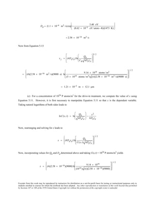 Excerpts from this work may be reproduced by instructors for distribution on a not-for-profit basis for testing or instructional purposes only to
students enrolled in courses for which the textbook has been adopted. Any other reproduction or translation of this work beyond that permitted
by Sections 107 or 108 of the 1976 United States Copyright Act without the permission of the copyright owner is unlawful.
Dd = (1.1 × 10−4 m2 /s) exp −
3.40 eV
(8.62 × 10−5 eV/atom− K)(1473 K)






= 2.58 × 10−16 m2 /s
Now from Equation 5.13
x j = (4Ddtd ) ln
Q0
CB πDdtd
















1/ 2
= (4)(2.58 × 10−16 m2 /s)(9000 s) ln
9.14 × 1018 atoms /m2
(5 × 1019 atoms /m3) (π)(2.58 × 10−16 m2 /s)(9000 s)
















1/ 2
= 1.21 × 10−5 m = 12.1 µm
(c) For a concentration of 1024
P atoms/m3
for the drive-in treatment, we compute the value of x using
Equation 5.11. However, it is first necessary to manipulate Equation 5.11 so that x is the dependent variable.
Taking natural logarithms of both sides leads to
lnC(x, t) = ln
Q0
πDdtd







 −
x2
4Ddtd
Now, rearranging and solving for x leads to
x = (4Ddtd ) ln
Q0
C(x,t) πDdtd
















1/ 2
Now, incorporating values for Q0
and Dd
determined above and taking C(x,t) = 1024
P atoms/m3
yields
x = (4)(2.58 × 10−16)(9000) ln
9.14 × 1018
(1024 ) (π)(2.58 × 10−16)(9000)
















1/ 2
 