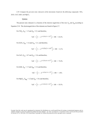Excerpts from this work may be reproduced by instructors for distribution on a not-for-profit basis for testing or instructional purposes only to
students enrolled in courses for which the textbook has been adopted. Any other reproduction or translation of this work beyond that permitted
by Sections 107 or 108 of the 1976 United States Copyright Act without the permission of the copyright owner is unlawful.
2.19 Compute the percents ionic character of the interatomic bonds for the following compounds: TiO2,
ZnTe, CsCl, InSb, and MgCl2.
Solution
The percent ionic character is a function of the electron negativities of the ions XA and XB according to
Equation 2.10. The electronegativities of the elements are found in Figure 2.7.
For TiO2
, XTi = 1.5 and XO = 3.5, and therefore,
%IC = 1 − e(−0.25)(3.5−1.5)2


 × 100 = 63.2%
For ZnTe, XZn = 1.6 and XTe = 2.1, and therefore,
%IC = 1 − e(−0.25)(2.1−1.6)2


 × 100 = 6.1%
For CsCl, XCs = 0.7 and XCl = 3.0, and therefore,
%IC = 1 − e(−0.25)(3.0−0.7)2


 × 100 = 73.4%
For InSb, XIn = 1.7 and XSb = 1.9, and therefore,
%IC = 1 − e(−0.25)(1.9−1.7)2


 × 100 = 1.0%
For MgCl2
, XMg = 1.2 and XCl = 3.0, and therefore,
%IC = 1 − e(−0.25)(3.0−1.2)2


 × 100 = 55.5%
 
