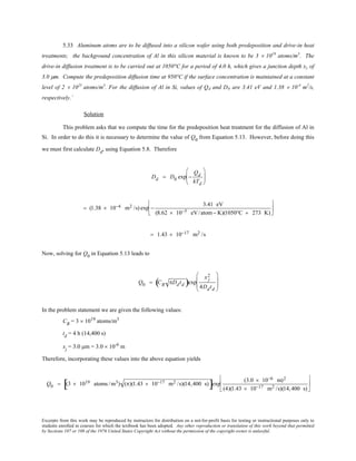 Excerpts from this work may be reproduced by instructors for distribution on a not-for-profit basis for testing or instructional purposes only to
students enrolled in courses for which the textbook has been adopted. Any other reproduction or translation of this work beyond that permitted
by Sections 107 or 108 of the 1976 United States Copyright Act without the permission of the copyright owner is unlawful.
5.33 Aluminum atoms are to be diffused into a silicon wafer using both predeposition and drive-in heat
treatments; the background concentration of Al in this silicon material is known to be 3 × 1019
atoms/m3
. The
drive-in diffusion treatment is to be carried out at 1050°C for a period of 4.0 h, which gives a junction depth xj of
3.0 µm. Compute the predeposition diffusion time at 950°C if the surface concentration is maintained at a constant
level of 2 × 1025
atoms/m3
. For the diffusion of Al in Si, values of Qd and D0 are 3.41 eV and 1.38 × 10-4
m2
/s,
respectively.`
Solution
This problem asks that we compute the time for the predeposition heat treatment for the diffusion of Al in
Si. In order to do this it is necessary to determine the value of Q0
from Equation 5.13. However, before doing this
we must first calculate Dd
, using Equation 5.8. Therefore
Dd = D0 exp −
Qd
kTd






= (1.38 × 10−4 m2 /s) exp −
3.41 eV
(8.62 × 10−5 eV/atom− K)(1050°C + 273 K)






= 1.43 × 10−17 m2 /s
Now, solving for Q0
in Equation 5.13 leads to
Q0 = CB πDdtd( )exp
x j
2
4Ddtd








In the problem statement we are given the following values:
CB
= 3 × 1019
atoms/m3
td
= 4 h (14,400 s)
xj
= 3.0 µm = 3.0 × 10-6
m
Therefore, incorporating these values into the above equation yields
Q0 = (3 × 1019 atoms /m3) (π)(1.43 × 10−17 m2 /s)(14,400 s)[ ]exp
(3.0 × 10−6 m)2
(4)(1.43 × 10−17 m2 /s)(14,400 s)






 